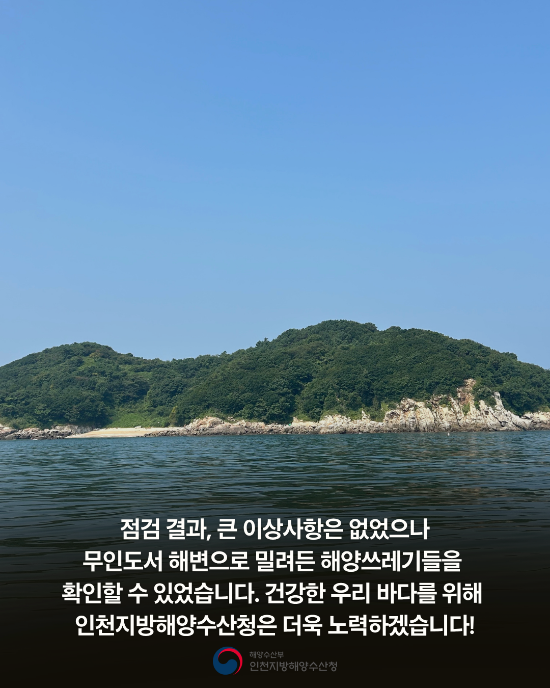 점검결과 큰이상사항은없었으나 무인도서 해변으로 밀려든 해양쓰레기들을 확인 할 수 있었습니다. 건강한 우리 바다를 위해 인천지방해양수산청은 더욱 노력하겠습니다.
